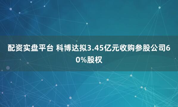 配资实盘平台 科博达拟3.45亿元收购参股公司60%股权