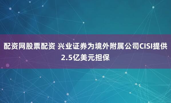 配资网股票配资 兴业证券为境外附属公司CISI提供2.5亿美元担保