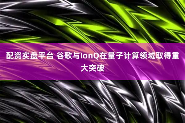 配资实盘平台 谷歌与IonQ在量子计算领域取得重大突破