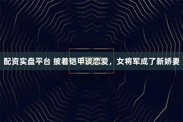 配资实盘平台 披着铠甲谈恋爱，女将军成了新娇妻
