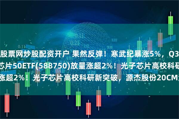 股票网炒股配资开户 果然反弹！寒武纪暴涨5%，Q3营收狂增13倍！科创芯片50ETF(588750)放量涨超2%！光子芯片高校科研新突破，源杰股份20CM涨停！