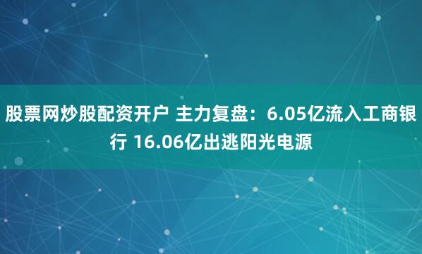 股票网炒股配资开户 主力复盘：6.05亿流入工商银行 16.06亿出逃阳光电源