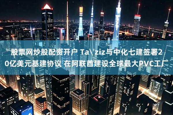 股票网炒股配资开户 Ta'ziz与中化七建签署20亿美元基建协议 在阿联酋建设全球最大PVC工厂