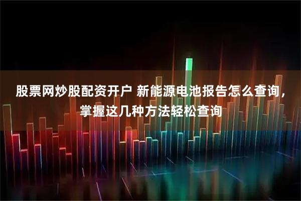 股票网炒股配资开户 新能源电池报告怎么查询，掌握这几种方法轻松查询