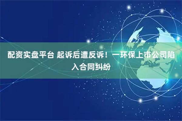 配资实盘平台 起诉后遭反诉！一环保上市公司陷入合同纠纷