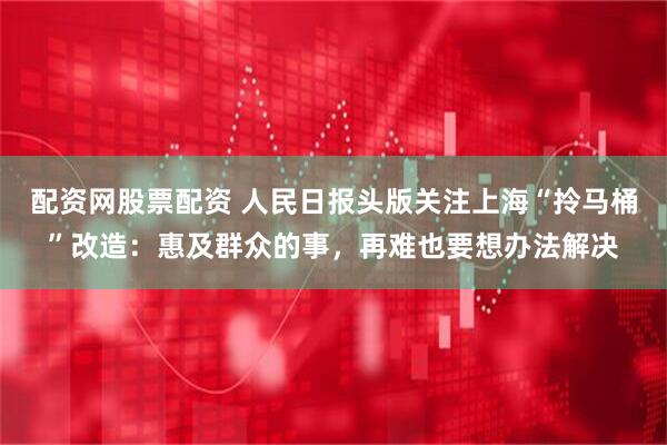 配资网股票配资 人民日报头版关注上海“拎马桶”改造：惠及群众的事，再难也要想办法解决