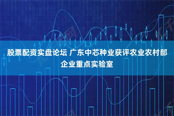 股票配资实盘论坛 广东中芯种业获评农业农村部企业重点实验室