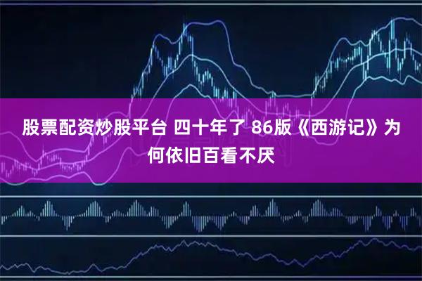 股票配资炒股平台 四十年了 86版《西游记》为何依旧百看不厌