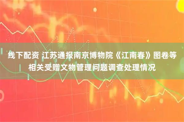 线下配资 江苏通报南京博物院《江南春》图卷等相关受赠文物管理问题调查处理情况