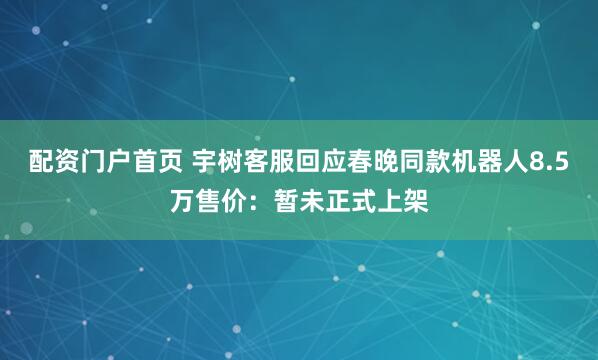配资门户首页 宇树客服回应春晚同款机器人8.5万售价：暂未正式上架