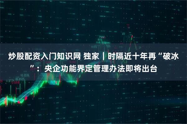 炒股配资入门知识网 独家｜时隔近十年再“破冰”：央企功能界定管理办法即将出台