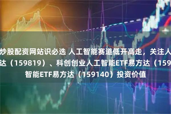 炒股配资网站识必选 人工智能赛道低开高走，关注人工智能ETF易方达（159819）、科创创业人工智能ETF易方达（159140）投资价值