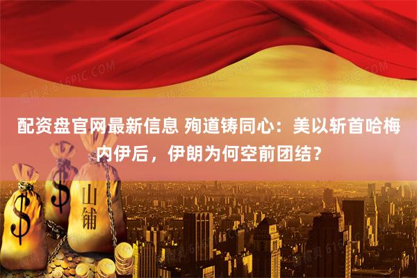 配资盘官网最新信息 殉道铸同心：美以斩首哈梅内伊后，伊朗为何空前团结？