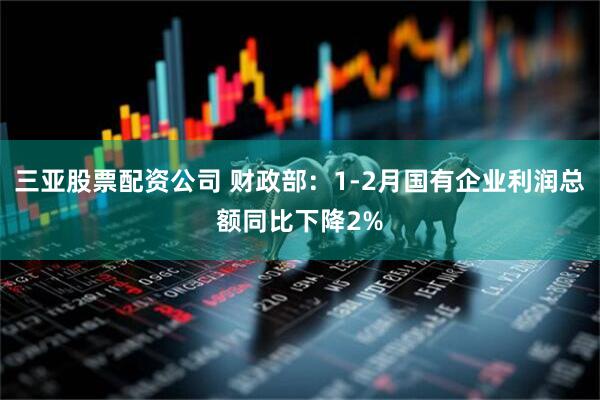 三亚股票配资公司 财政部：1-2月国有企业利润总额同比下降2%